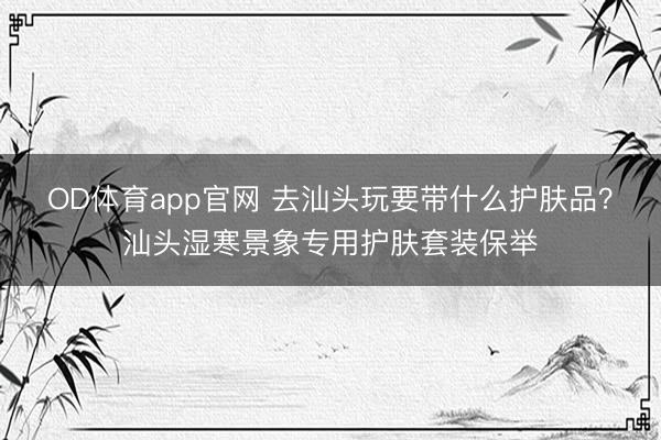 OD体育app官网 去汕头玩要带什么护肤品?汕头湿寒景象专用护肤套装保举