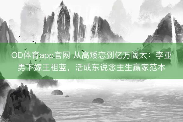 OD体育app官网 从高矮恋到亿万阔太：李亚男下嫁王祖蓝，活成东说念主生赢家范本