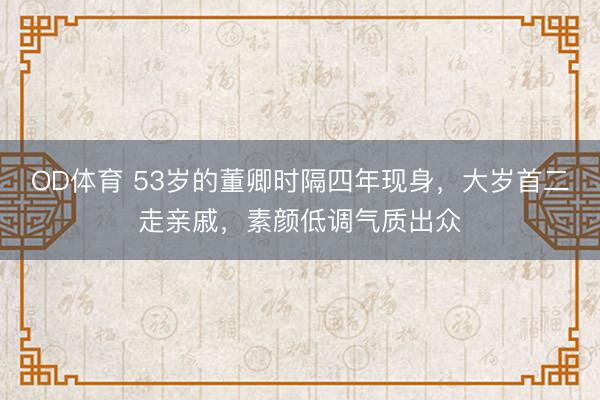 OD体育 53岁的董卿时隔四年现身，大岁首二走亲戚，素颜低调气质出众