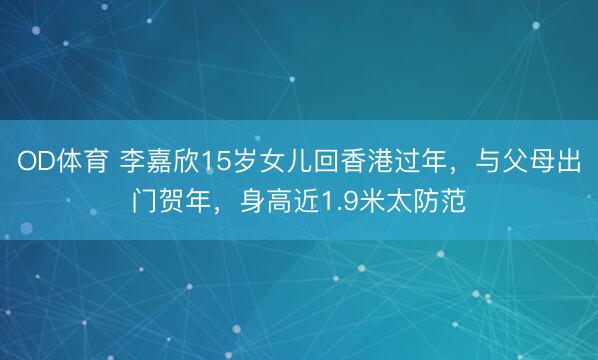 OD体育 李嘉欣15岁女儿回香港过年，与父母出门贺年，身高近1.9米太防范