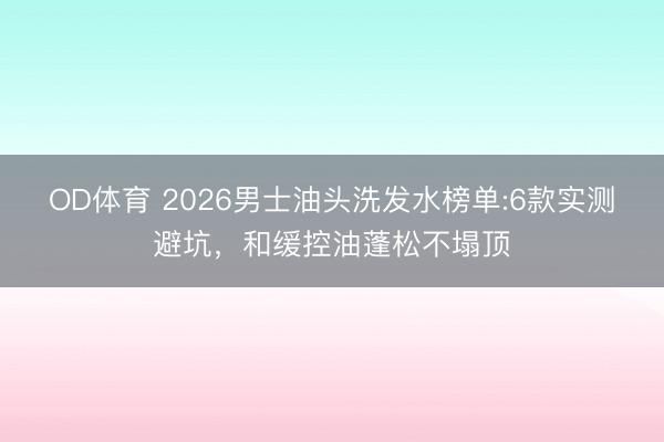 OD体育 2026男士油头洗发水榜单:6款实测避坑,和缓控油蓬松不塌顶
