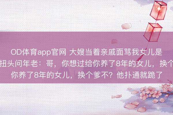 OD体育app官网 大嫂当着亲戚面骂我女儿是“野种”，我没动气，扭头问年老：哥，你想过给你养了8年的女儿，换个爹不？他扑通就跪了