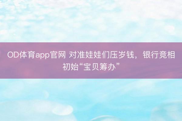 OD体育app官网 对准娃娃们压岁钱,银行竞相初始“宝贝筹办”